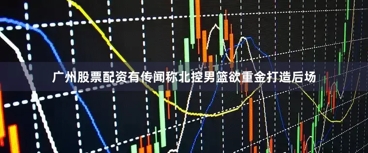 广州股票配资有传闻称北控男篮欲重金打造后场
