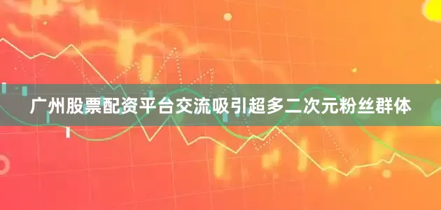 广州股票配资平台交流吸引超多二次元粉丝群体
