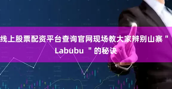 线上股票配资平台查询官网现场教大家辨别山寨＂ Labubu ＂的秘诀