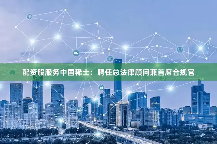 配资股服务中国稀土：聘任总法律顾问兼首席合规官