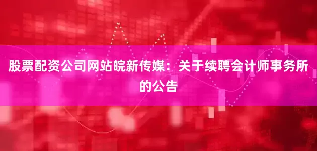 股票配资公司网站皖新传媒：关于续聘会计师事务所的公告