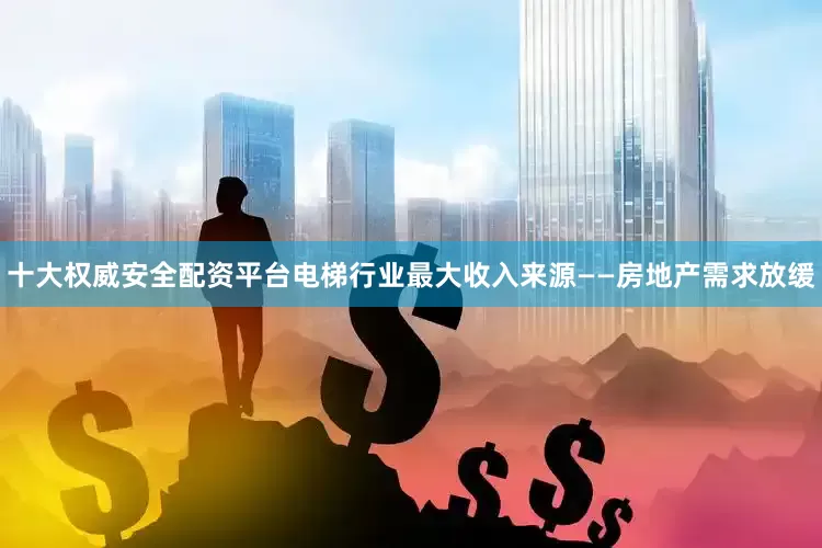 十大权威安全配资平台电梯行业最大收入来源——房地产需求放缓