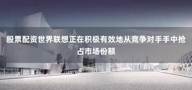 股票配资世界联想正在积极有效地从竞争对手手中抢占市场份额