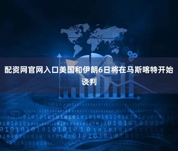 配资网官网入口美国和伊朗6日将在马斯喀特开始谈判