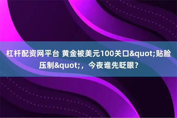 杠杆配资网平台 黄金被美元100关口"贴脸压制"，今夜谁先眨眼？