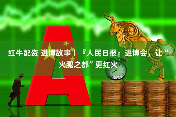 红牛配资 进博故事丨『人民日报』进博会,让“火腿之都”更红火