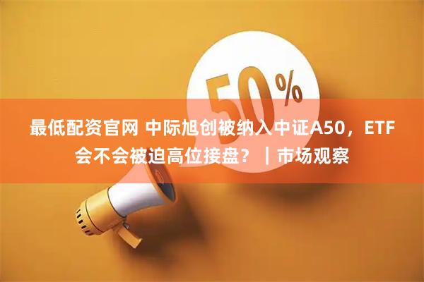 最低配资官网 中际旭创被纳入中证A50，ETF会不会被迫高位接盘？｜市场观察