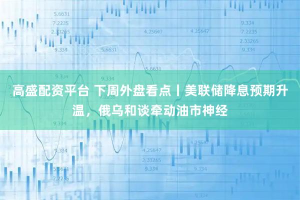 高盛配资平台 下周外盘看点丨美联储降息预期升温，俄乌和谈牵动油市神经