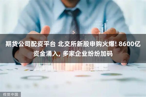 期货公司配资平台 北交所新股申购火爆! 8600亿资金涌入, 多家企业纷纷加码