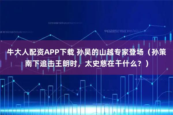 牛大人配资APP下载 孙吴的山越专家登场(孙策南下追击王朗时,太史慈在干什么?)