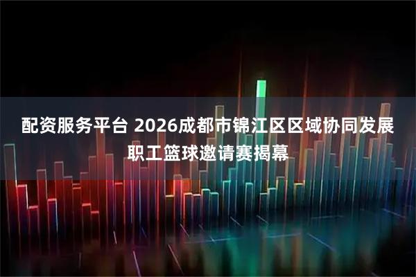配资服务平台 2026成都市锦江区区域协同发展职工篮球邀请赛揭幕