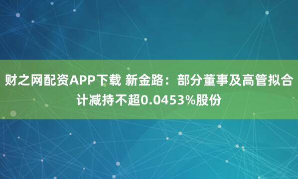 财之网配资APP下载 新金路：部分董事及高管拟合计减持不超0.0453%股份