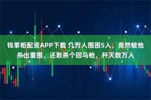 钱掌柜配资APP下载 几万人围困5人，竟然被他杀出重围，还敢杀个回马枪，歼灭数万人