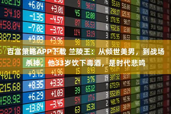 百富策略APP下载 兰陵王：从倾世美男，到战场杀神，他33岁饮下毒酒，是时代悲鸣