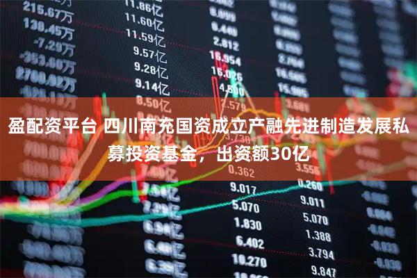 盈配资平台 四川南充国资成立产融先进制造发展私募投资基金，出资额30亿