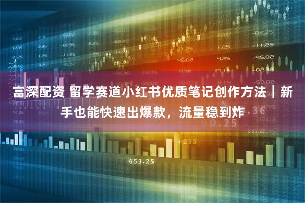 富深配资 留学赛道小红书优质笔记创作方法｜新手也能快速出爆款，流量稳到炸