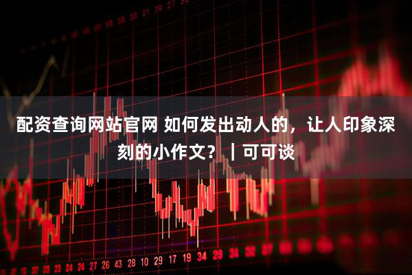 配资查询网站官网 如何发出动人的，让人印象深刻的小作文？｜可可谈