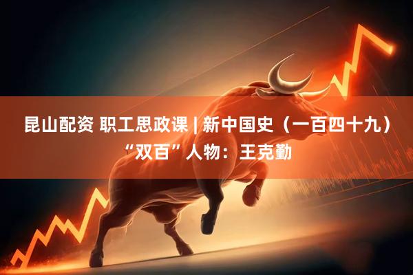 昆山配资 职工思政课 | 新中国史（一百四十九）“双百”人物：王克勤