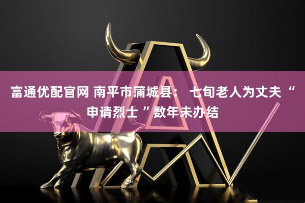 富通优配官网 南平市蒲城县： 七旬老人为丈夫 “申请烈士 ”数年未办结