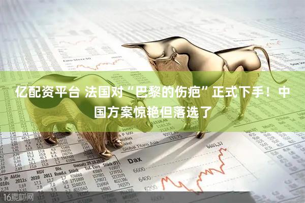 亿配资平台 法国对“巴黎的伤疤”正式下手!中国方案惊艳但落选了