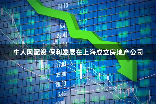 牛人网配资 保利发展在上海成立房地产公司