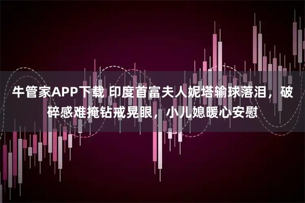 牛管家APP下载 印度首富夫人妮塔输球落泪，破碎感难掩钻戒晃眼，小儿媳暖心安慰