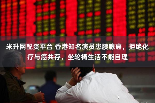 米升网配资平台 香港知名演员患胰腺癌，拒绝化疗与癌共存，坐轮椅生活不能自理