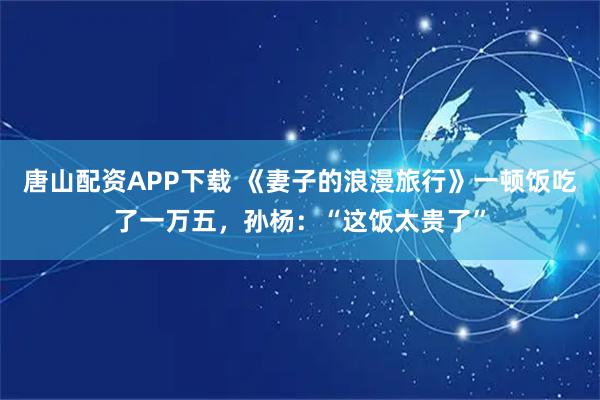 唐山配资APP下载 《妻子的浪漫旅行》一顿饭吃了一万五，孙杨：“这饭太贵了”